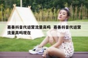 嘉善抖音代运营流量高吗  嘉善抖音代运营流量高吗现在