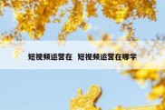 短视频运营在  短视频运营在哪学