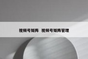 视频号矩阵  视频号矩阵管理