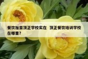 餐饮加盟顶正学校实在  顶正餐饮培训学校在哪里?