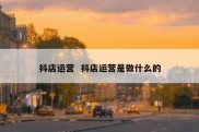 抖店运营  抖店运营是做什么的
