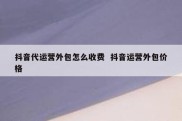 抖音代运营外包怎么收费  抖音运营外包价格
