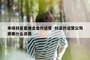 承接抖音直播企业代运营  抖音代运营公司需要什么资质