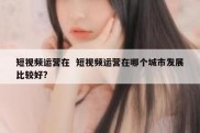 短视频运营在  短视频运营在哪个城市发展比较好?