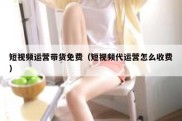 短视频运营带货免费（短视频代运营怎么收费）