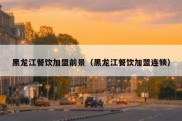 黑龙江餐饮加盟前景（黑龙江餐饮加盟连锁）