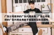 广告公司提供的广告代理业务  广告公司提供的广告代理业务属于增值税征税范围吗