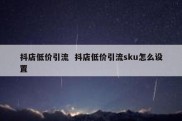 抖店低价引流  抖店低价引流sku怎么设置