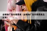 全媒体广告代理费用（全媒体广告代理费用怎么算）