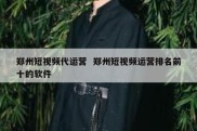 郑州短视频代运营  郑州短视频运营排名前十的软件