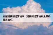 南阳短视频运营培训（短视频运营培训免费的是真的吗）