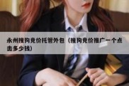 永州搜狗竞价托管外包（搜狗竞价推广一个点击多少钱）