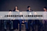 上海实体抖音代运营（上海抖音运营带货）