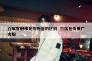 百度客服和竞价托管的区别  百度竞价推广客服