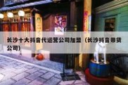 长沙十大抖音代运营公司加盟（长沙抖音带货公司）