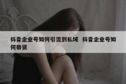 抖音企业号如何引流到私域  抖音企业号如何带货
