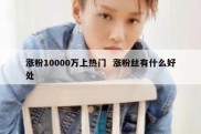 涨粉10000万上热门  涨粉丝有什么好处