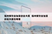 福州餐饮业加盟创业大厦  福州餐饮业加盟创业大厦在哪里