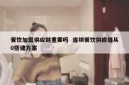 餐饮加盟供应链重要吗  连锁餐饮供应链从0搭建方案
