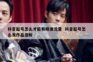 抖音起号怎么才能有精准流量  抖音起号怎么发作品涨粉