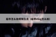 超市怎么拍视频引流（超市vlog怎么拍）