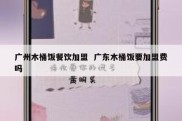 广州木桶饭餐饮加盟  广东木桶饭要加盟费吗
