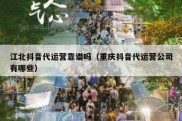江北抖音代运营靠谱吗（重庆抖音代运营公司有哪些）