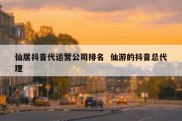 仙居抖音代运营公司排名  仙游的抖音总代理
