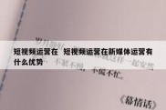 短视频运营在  短视频运营在新媒体运营有什么优势