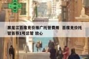 黑龙江百度竞价推广托管费用  百度竞价托管首荐1号总管 放心