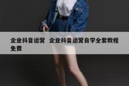 企业抖音运营  企业抖音运营自学全套教程免费