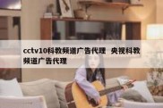 cctv10科教频道广告代理  央视科教频道广告代理