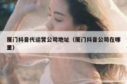 厦门抖音代运营公司地址（厦门抖音公司在哪里）