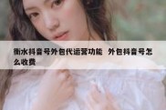 衡水抖音号外包代运营功能  外包抖音号怎么收费