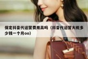 保定抖音代运营费用高吗（抖音代运营大概多少钱一个月oo）