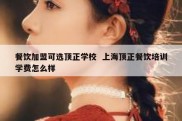 餐饮加盟可选顶正学校  上海顶正餐饮培训学费怎么样