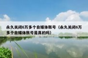永久关闭6万多个自媒体账号（永久关闭6万多个自媒体账号是真的吗）