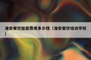 淮安餐饮加盟费用多少钱（淮安餐饮培训学校）