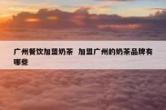 广州餐饮加盟奶茶  加盟广州的奶茶品牌有哪些