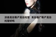 济南竞价账户竞价托管  竞价推广账户竞价托管好吗