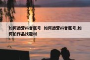 如何运营抖音账号  如何运营抖音账号,如何拍作品找题材