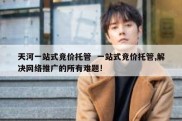 天河一站式竞价托管  一站式竞价托管,解决网络推广的所有难题!
