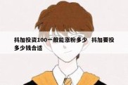 抖加投资100一般能涨粉多少  抖加要投多少钱合适