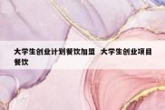 大学生创业计划餐饮加盟  大学生创业项目餐饮