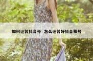 如何运营抖音号  怎么运营好抖音账号