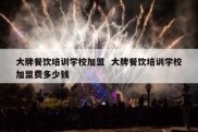 大牌餐饮培训学校加盟  大牌餐饮培训学校加盟费多少钱