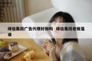 绿信集团广告代理好做吗  绿信集团老板是谁