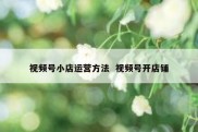 视频号小店运营方法  视频号开店铺