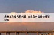 企业怎么选竞价托管  企业怎么选竞价托管公司