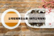 公司短视频怎么做（制作公司视频）